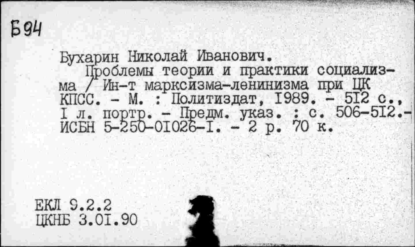 ﻿Б 94
Бухарин Николай Иванович.
Проблемы теории и практики социализма /Ин-т марксизма-ленинизма при ЦК КПСС. - М. : Политиздат, 1989. - 512 с., I л. портр. - Предм. указ. : с. 506-512. ИСБН 5-250-01026-1. -2р. 70 к.
ЕКЛ 9.2.2
ЦКНБ 3.01.90